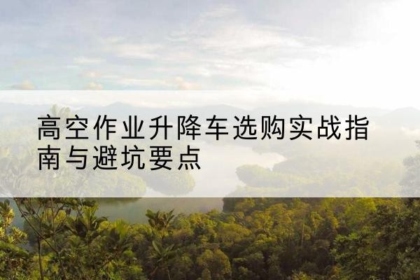 麒麟升降车怎么选-高空作业升降车选购实战指南与避坑要点