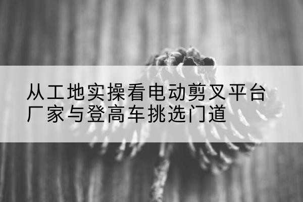 麒麟电动剪叉升降平台厂家-从工地实操看电动剪叉平台厂家与登高车挑选门道