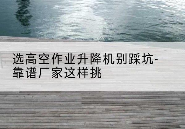 麒麟剪叉式升降机厂家-选高空作业升降机别踩坑-靠谱厂家这样挑