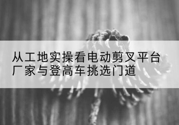 麒麟电动剪叉升降平台厂家-从工地实操看电动剪叉平台厂家与登高车挑选门道