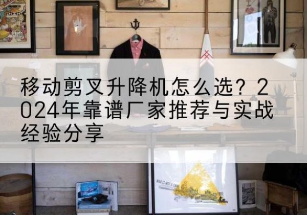 麒麟升降平台厂家推荐-移动剪叉升降机怎么选？2024年靠谱厂家推荐与实战经验分享